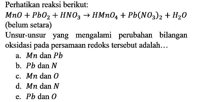 Perhatikan reaksi berikut:

MnO + PbO2 + HNO3 -> HMnO4 + Pb(NO3)2 + H2O
(belum setara)
Unsur-unsur yang mengalami perubahan bilangan oksidasi pada persamaan redoks tersebut adalah...
a.  Mn  dan  Pb 
b.  Pb  dan  N 
c.  Mn  dan  O 
d.  Mn  dan  N 
e.  Pb  dan  O 