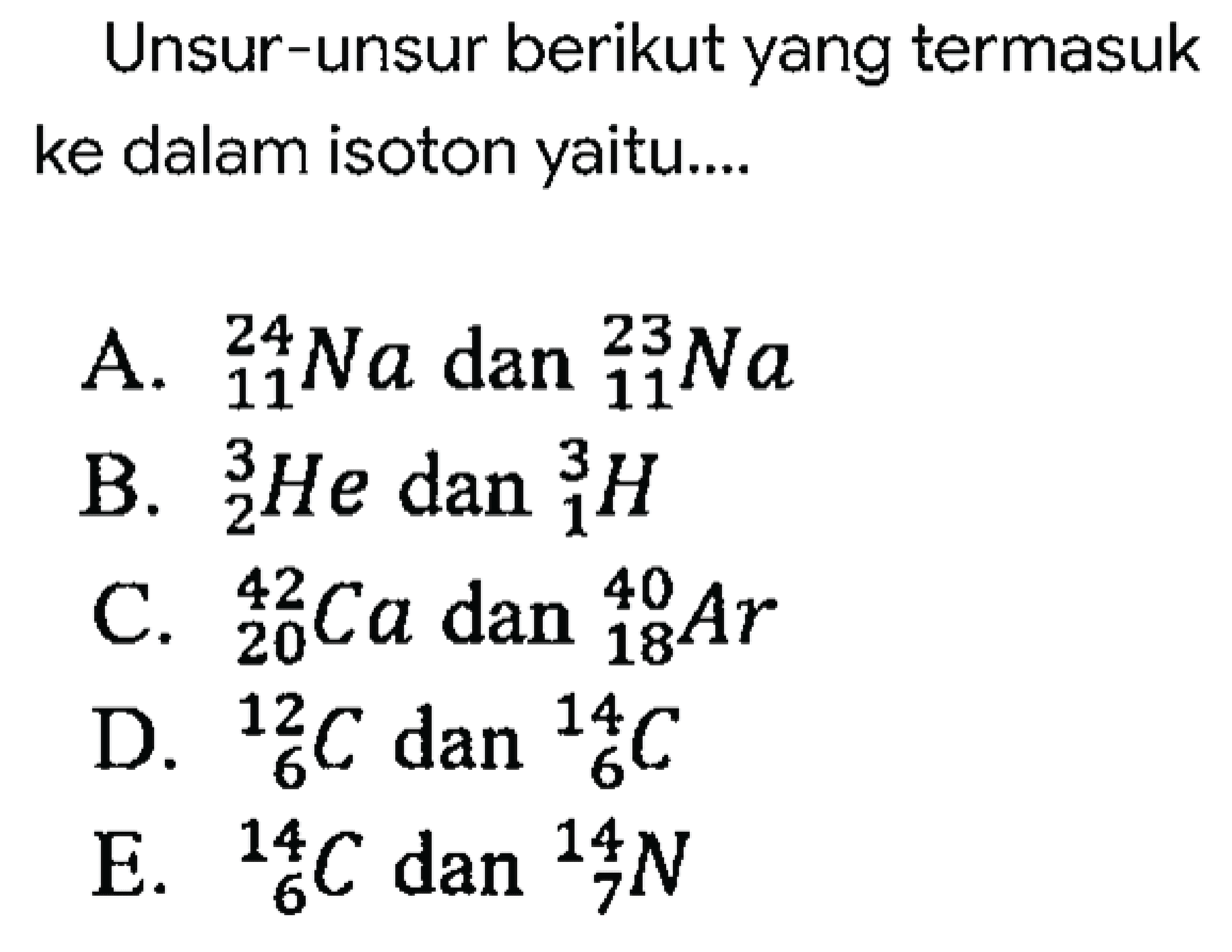 Unsur-unsur berikut yang termasuk ke dalam isoton yaitu....
A.  { )_(11)^(24) Na  dan  { )_(11)^(23) Na 
B.  { )_(2)^(3) He  dan  { )_(1)^(3) H 
C.  { )_(20)^(42) Ca  dan  { )_(18)^(40) Ar 
D.  { )_(6)^(12) C dan{ )_(6)^(14) C 
E.  { )_(6)^(14) C dan{ )_(7)^(14) N 