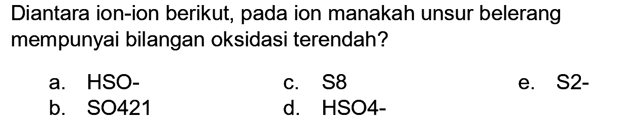 Diantara ion-ion berikut, pada ion manakah unsur belerang mempunyai bilangan oksidasi terendah?
a. HSO-
C.  S 8 
e. S2-
b. SO421
d.  HSO 4- 