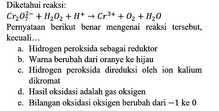 Diketahui reaksi:

Cr2O7^(2-) + H2O2 + H^+ -> Cr^(3+) + O2 + H2O

Pernyataan berikut benar mengenai reaksi tersebut, kecuali...
a. Hidrogen peroksida sebagai reduktor
b. Warna berubah dari oranye ke hijau
c. Hidrogen peroksida direduksi oleh ion kalium dikromat
d. Hasil oksidasi adalah gas oksigen
e. Bilangan oksidasi oksigen berubah dari  -1  ke 0