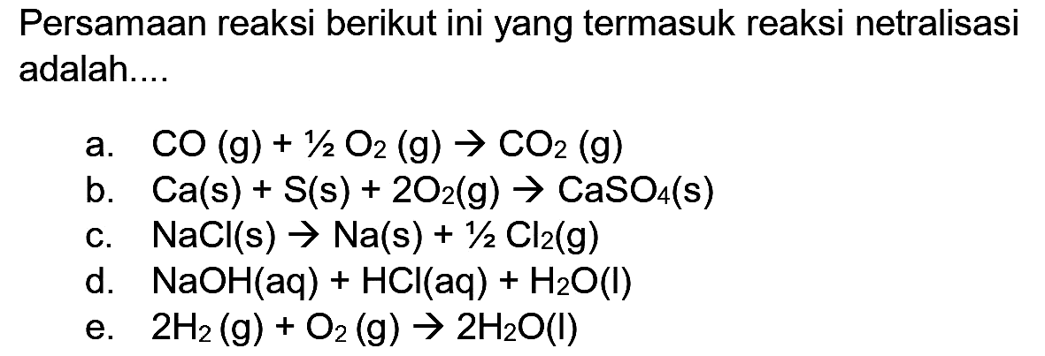 Persamaan reaksi berikut ini yang termasuk reaksi netralisasi adalah....
a.  CO(g)+1 / 2 O_(2)(~g) -> CO_(2)(~g) 
b.  Ca(s)+S(s)+2 O_(2)(~g) -> CaSO_(4)(~s) 
c.  NaCl(s) -> Na(s)+1 / 2 Cl_(2)(~g) 
d.  NaOH(aq)+HCl(aq)+H_(2) O(I) 
e.  2 H_(2)(~g)+O_(2)(~g) -> 2 H_(2) O(I) 