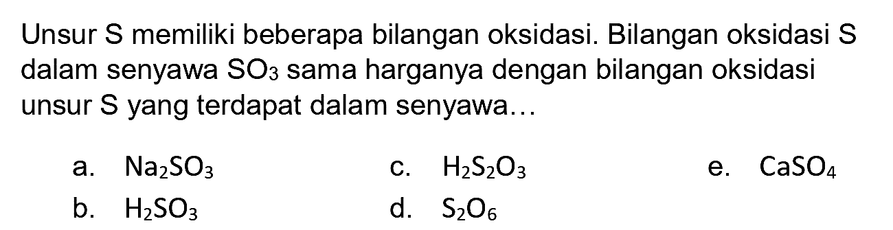 Unsur S memiliki beberapa bilangan oksidasi. Bilangan oksidasi S dalam senyawa  SO_(3)  sama harganya dengan bilangan oksidasi unsur  S  yang terdapat dalam senyawa...
a.  Na_(2) SO_(3) 
c.  H_(2) ~S_(2) O_(3) 
e.  CaSO_(4) 
b.  H_(2) SO_(3) 
d.  S_(2) O_(6) 