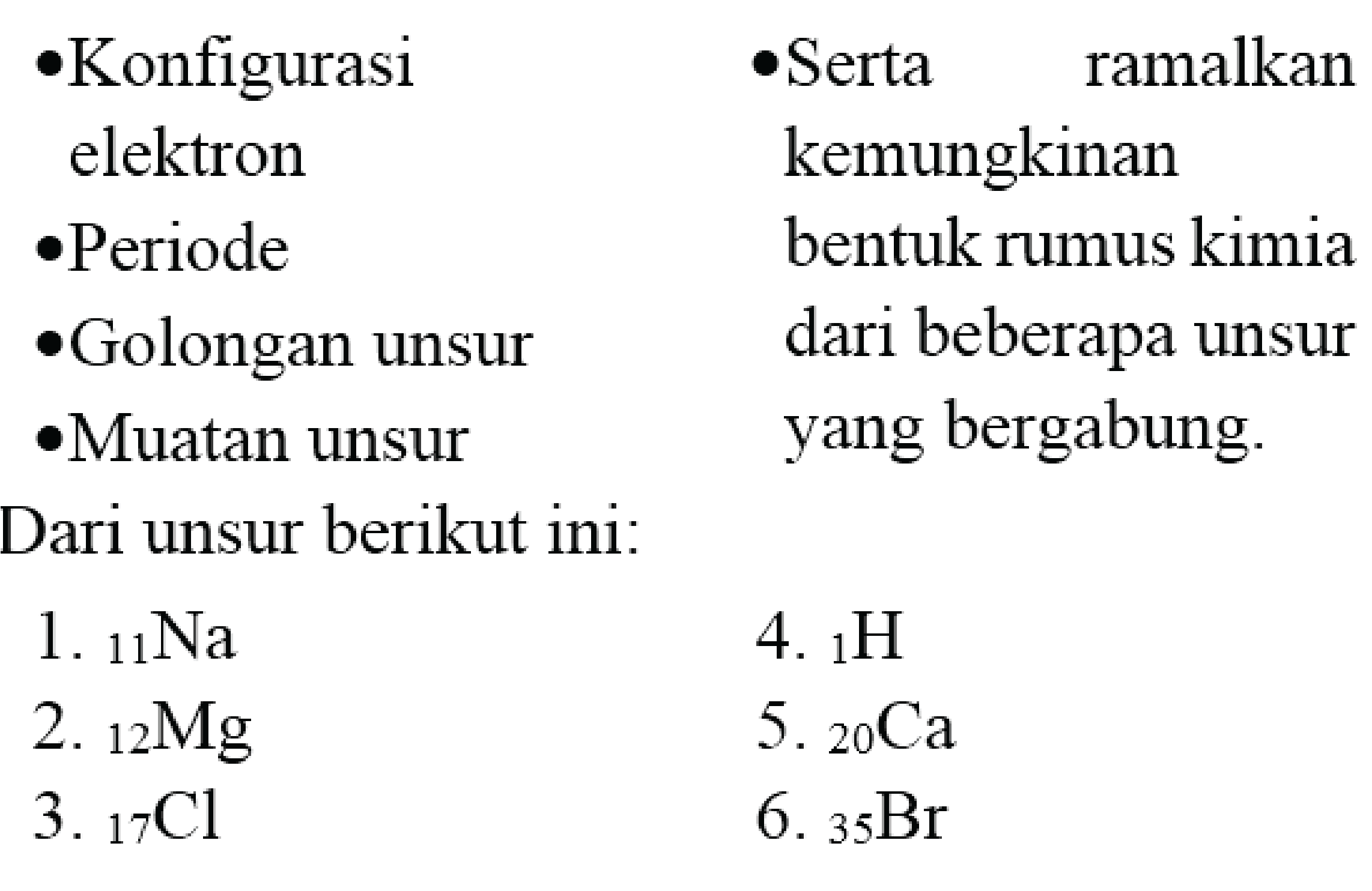 Konfigurasi elektron 
Periode 
Golongan unsur 
Muatan unsur 
Serta ramalkan kemungkinan bentuk rumus kimia dari beberapa unsur yang bergabung. 
Dari unsur berikut ini: 
1. 11Na 
2. 12Mg 
3. 17Cl 
4. 1H 
5. 20Ca 
6. 35Br 