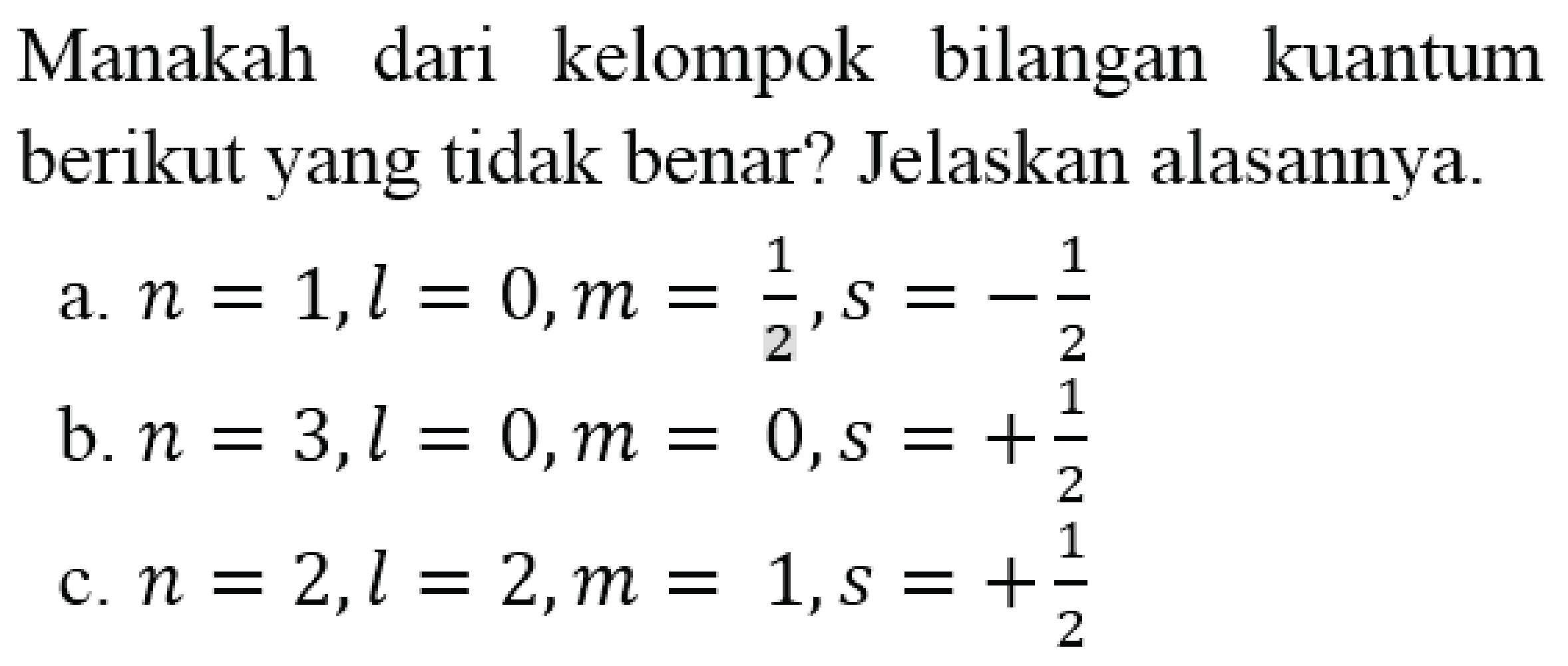 Manakah dari kelompok bilangan kuantum berikut yang tidak benar? Jelaskan alasannya.
a.  n=1, l=0, m=(1)/(2), s=-(1)/(2) 
b.  n=3, l=0, m=0, s=+(1)/(2) 
c.  n=2, l=2, m=1, s=+(1)/(2) 