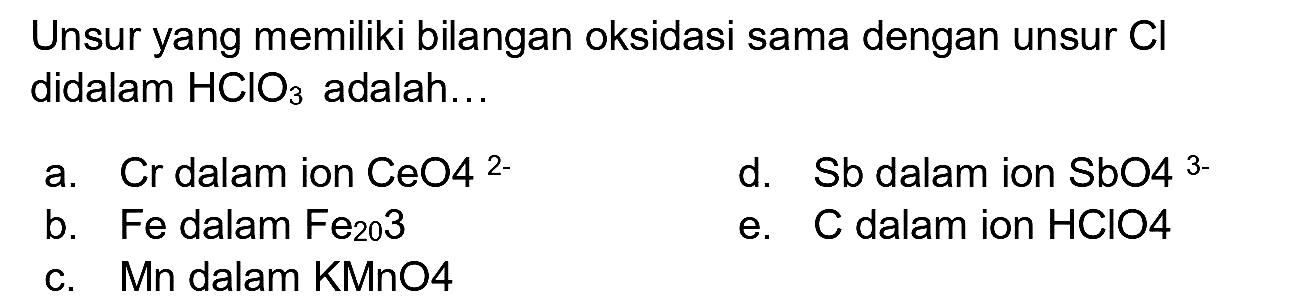 Unsur yang memiliki bilangan oksidasi sama dengan unsur  Cl  didalam  HClO_(3)  adalah...
a. Cr dalam ion  CeO 4^(2-) 
d. Sb dalam ion  SbO^(3-) 
b. Fe dalam  Fe_(20) 3 
e. C dalam ion  HClO 4 
c. Mn dalam KMnO4