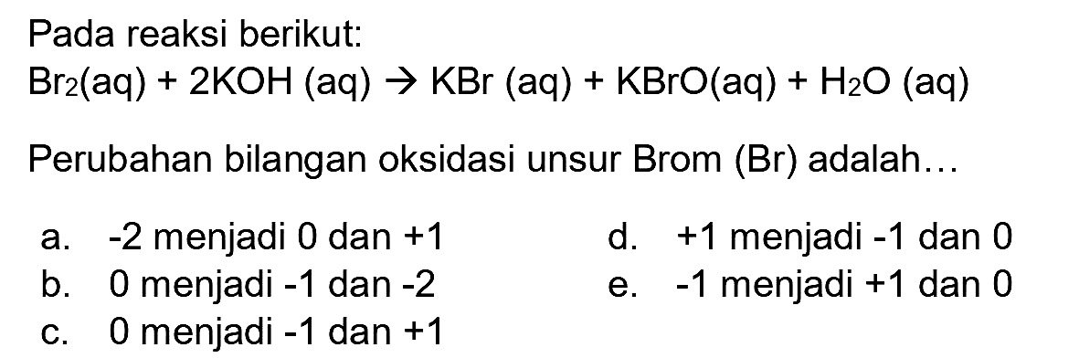 Pada reaksi berikut:

Br_(2)(aq)+2 KOH(aq) -> KBr(aq)+KBrO(aq)+H_(2) O(aq)

Perubahan bilangan oksidasi unsur Brom (Br) adalah..
a.  -2  menjadi 0 dan  +1 
d.  +1  menjadi  -1  dan 0
b. 0 menjadi  -1  dan  -2 
e.  -1  menjadi  +1  dan 0
c. 0 menjadi  -1  dan  +1 