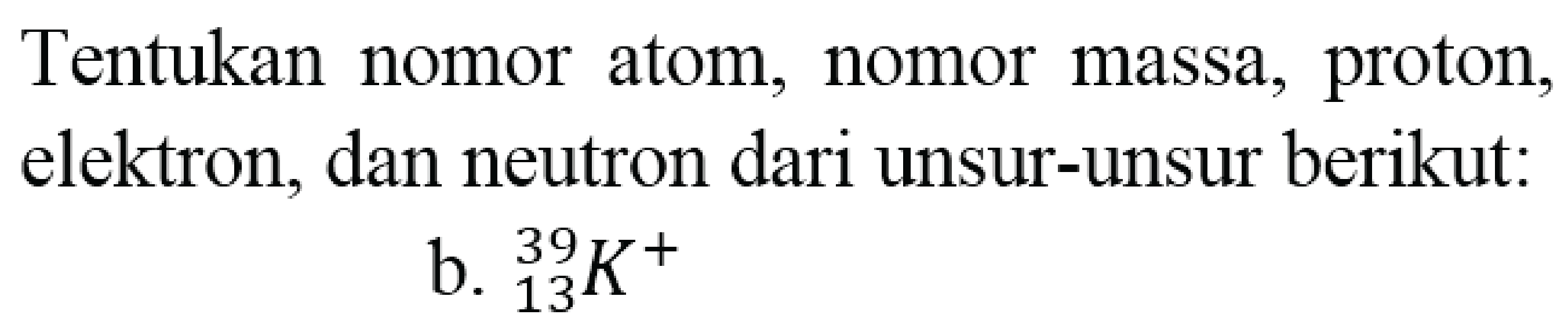 Tentukan nomor atom, nomor massa, proton, elektron, dan neutron dari unsur-unsur berikut:
b.  { )_(13)^(39) K^(+) 