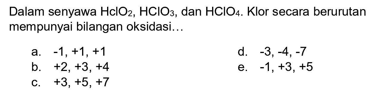 Dalam senyawa  HclO_(2), HClO_(3) , dan  HClO_(4) . Klor secara berurutan mempunyai bilangan oksidasi...
a.  -1,+1,+1 
d.  -3,-4,-7 
b.  +2,+3,+4 
e.  -1,+3,+5 
c.  +3,+5,+7 