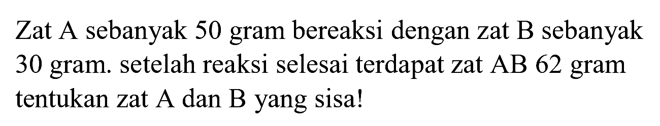 Zat A sebanyak 50 gram bereaksi dengan zat B sebanyak 30 gram. setelah reaksi selesai terdapat zat  A B 62  gram tentukan zat A dan B yang sisa!