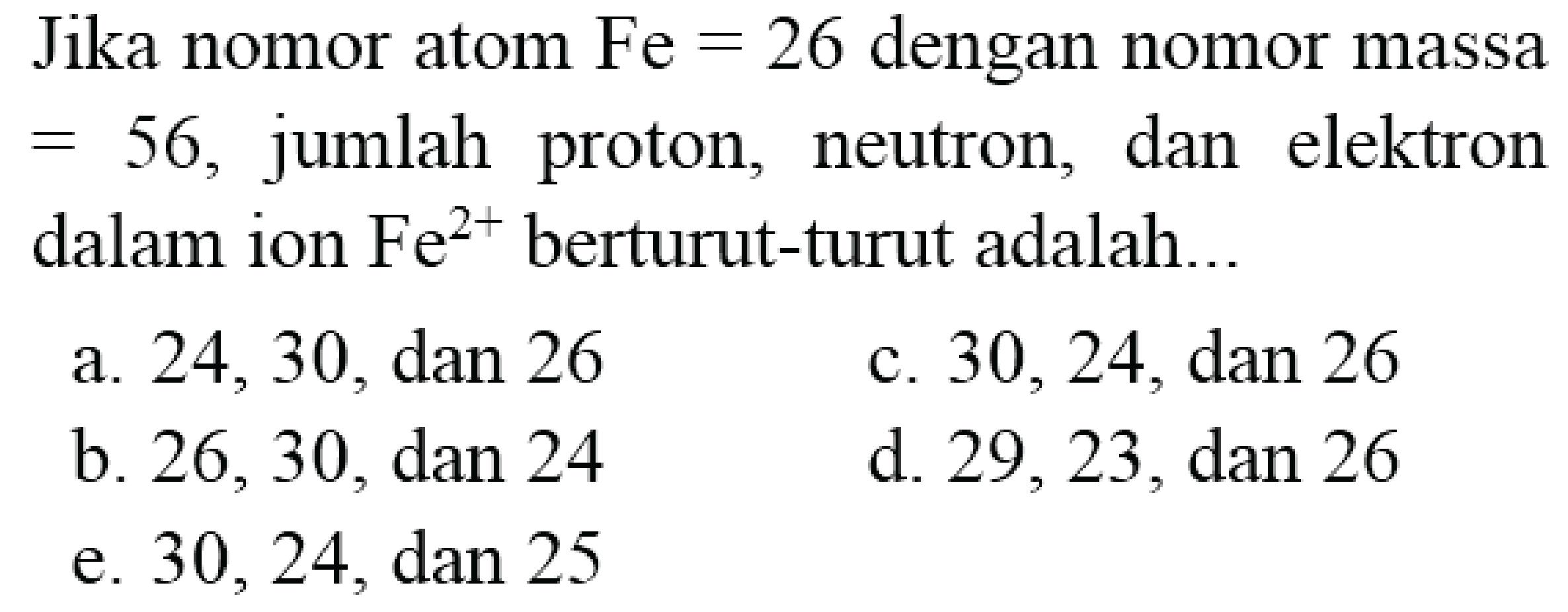 Jika nomor atom  Fe=26  dengan nomor massa  =56 , jumlah proton, neutron, dan elektron dalam ion  Fe^(2+)  berturut-turut adalah...
a.  24,30, dan 26 
c.  30,24, dan 26 
b. 26,30 , dan 24
d.  29,23, dan 26 
e. 30,24 , dan 25