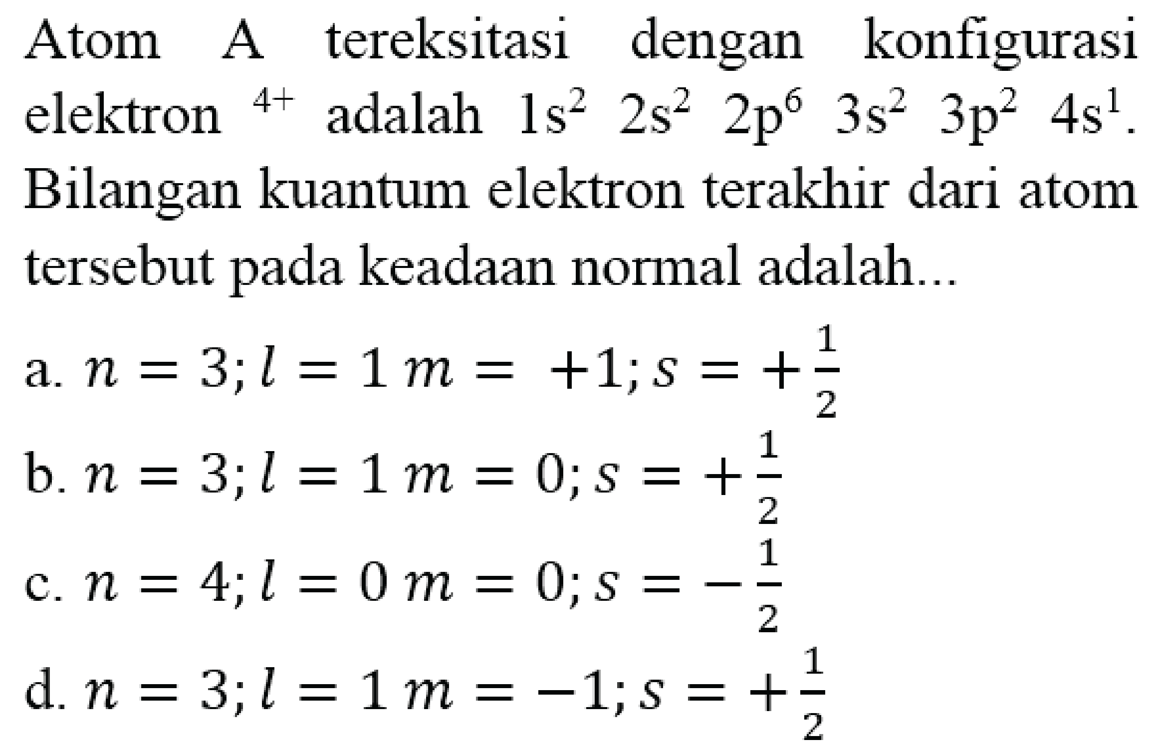 Atom A tereksitasi dengan konfigurasi elektron  { )^(4+)  adalah  1 s^(2)  2 s^(2)  2 p^(6)  3 s^(2)  3 p^(2)  4 s^(1) . Bilangan kuantum elektron terakhir dari atom tersebut pada keadaan normal adalah...
a.  n=3 ; l=1 m=+1 ; s=+(1)/(2) 
b.  n=3 ; l=1 m=0 ; s=+(1)/(2) 
c.  n=4 ; l=0 m=0 ; s=-(1)/(2) 
d.  n=3 ; l=1 m=-1 ; s=+(1)/(2) 