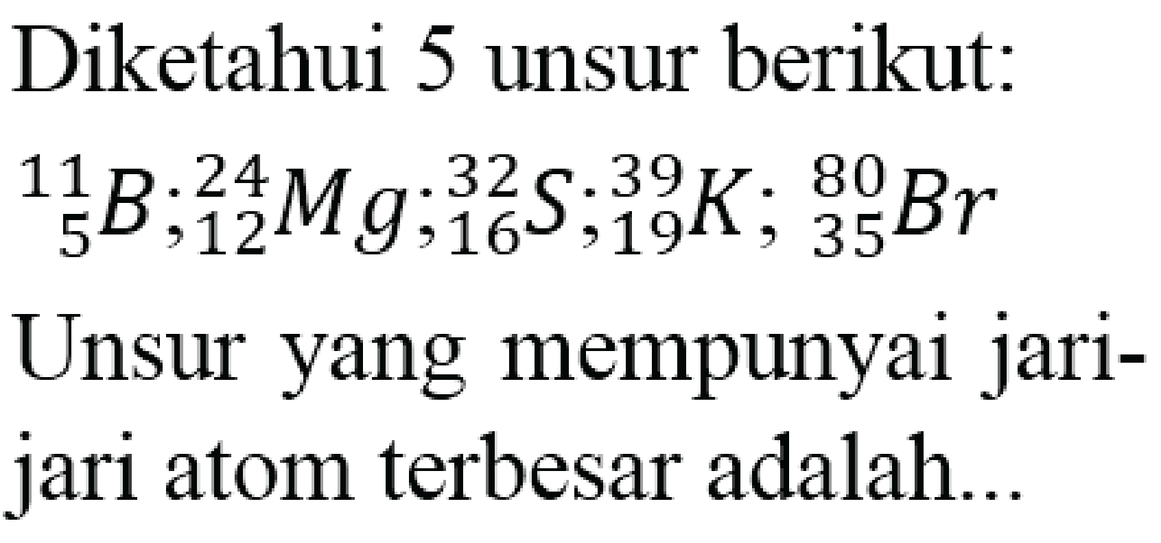 Diketahui 5 unsur berikut:  { )_(5)^(11) ~B ;{ )_(12)^(24) Mg ;{ )_(16)^(32) ~S ;{ )_(19)^(39) K ;{ )_(35)^(80) Br  Unsur yang mempunyai jarijari atom terbesar adalah...