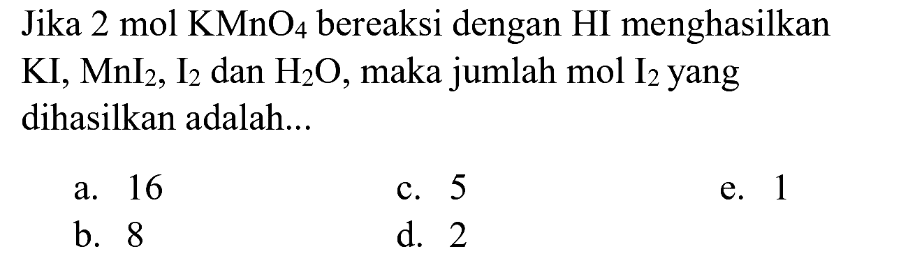 Jika  2 mol KMnO4  bereaksi dengan HI menghasilkan  KI, MnI2, I2  dan  H2 O , maka jumlah mol  I2  yang dihasilkan adalah...
a. 16
c. 5
e. 1
b. 8
d. 2