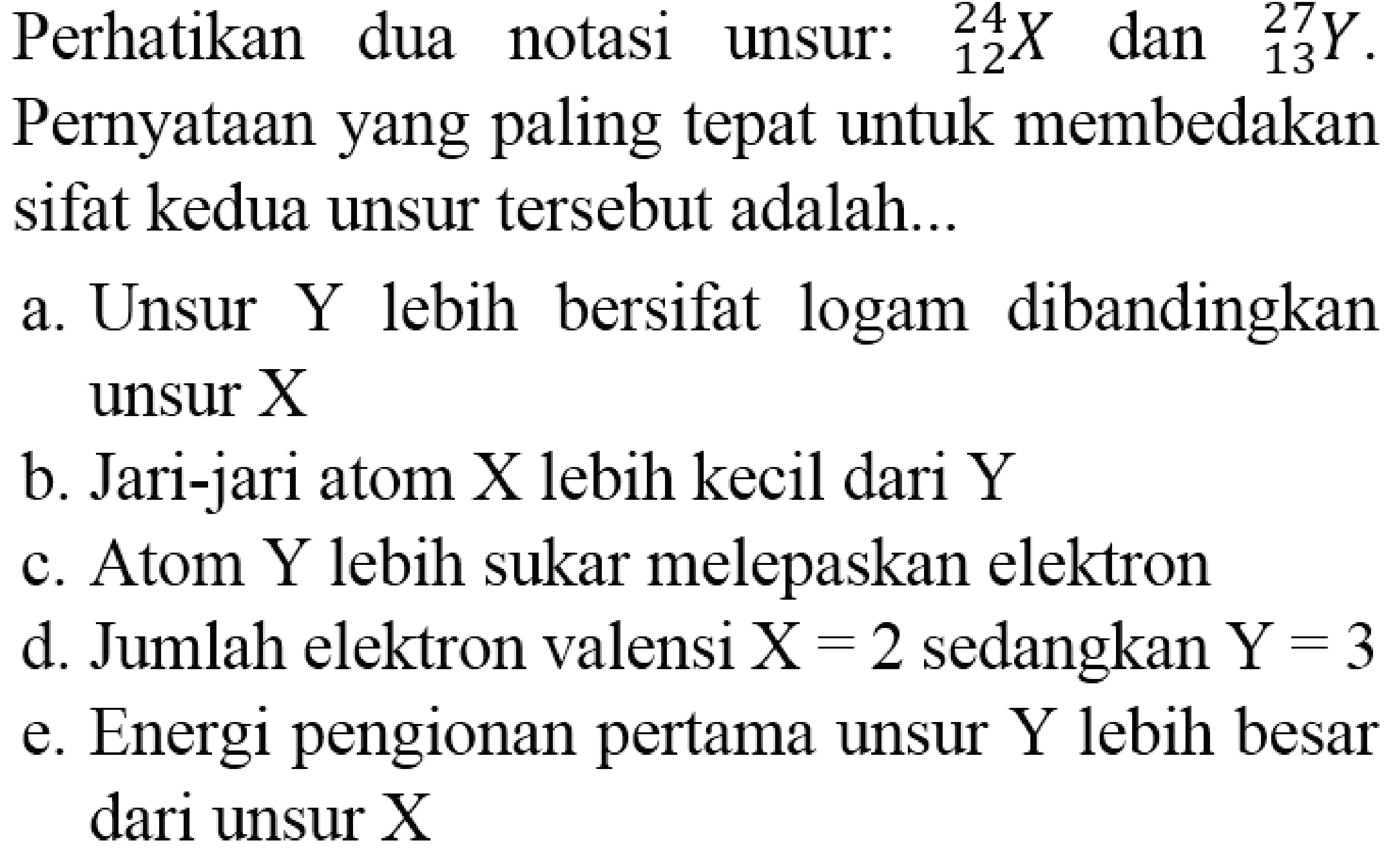 Perhatikan dua notasi unsur:  { )_(12)^(24) X  dan  { )_(13)^(27) Y . Pernyataan yang paling tepat untuk membedakan sifat kedua unsur tersebut adalah...
a. Unsur Y lebih bersifat logam dibandingkan unsur X
b. Jari-jari atom X lebih kecil dari Y
c. Atom Y lebih sukar melepaskan elektron
d. Jumlah elektron valensi  X=2  sedangkan  Y=3 
e. Energi pengionan pertama unsur  Y  lebih besar dari unsur X