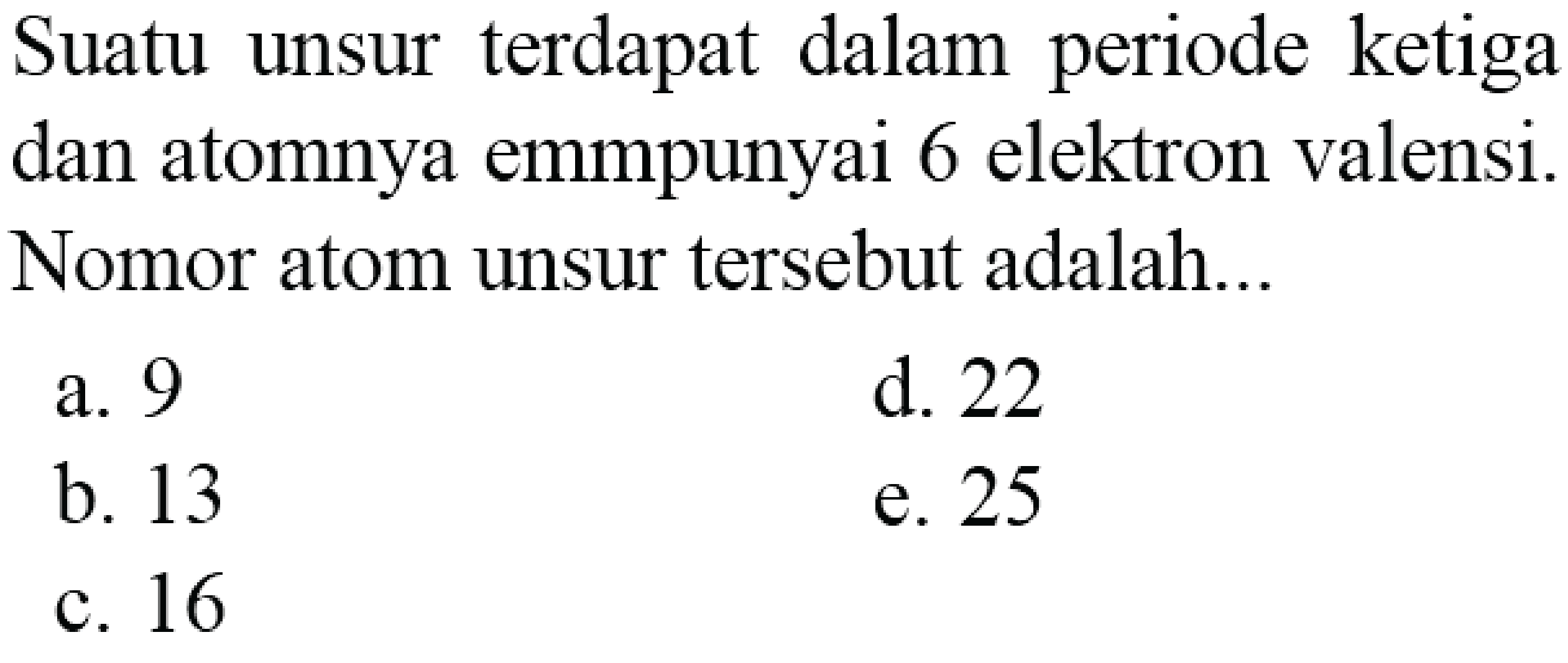 Suatu unsur terdapat dalam periode ketiga dan atomnya emmpunyai 6 elektron valensi. Nomor atom unsur tersebut adalah...
a. 9
d. 22
b. 13
e. 25
c. 16