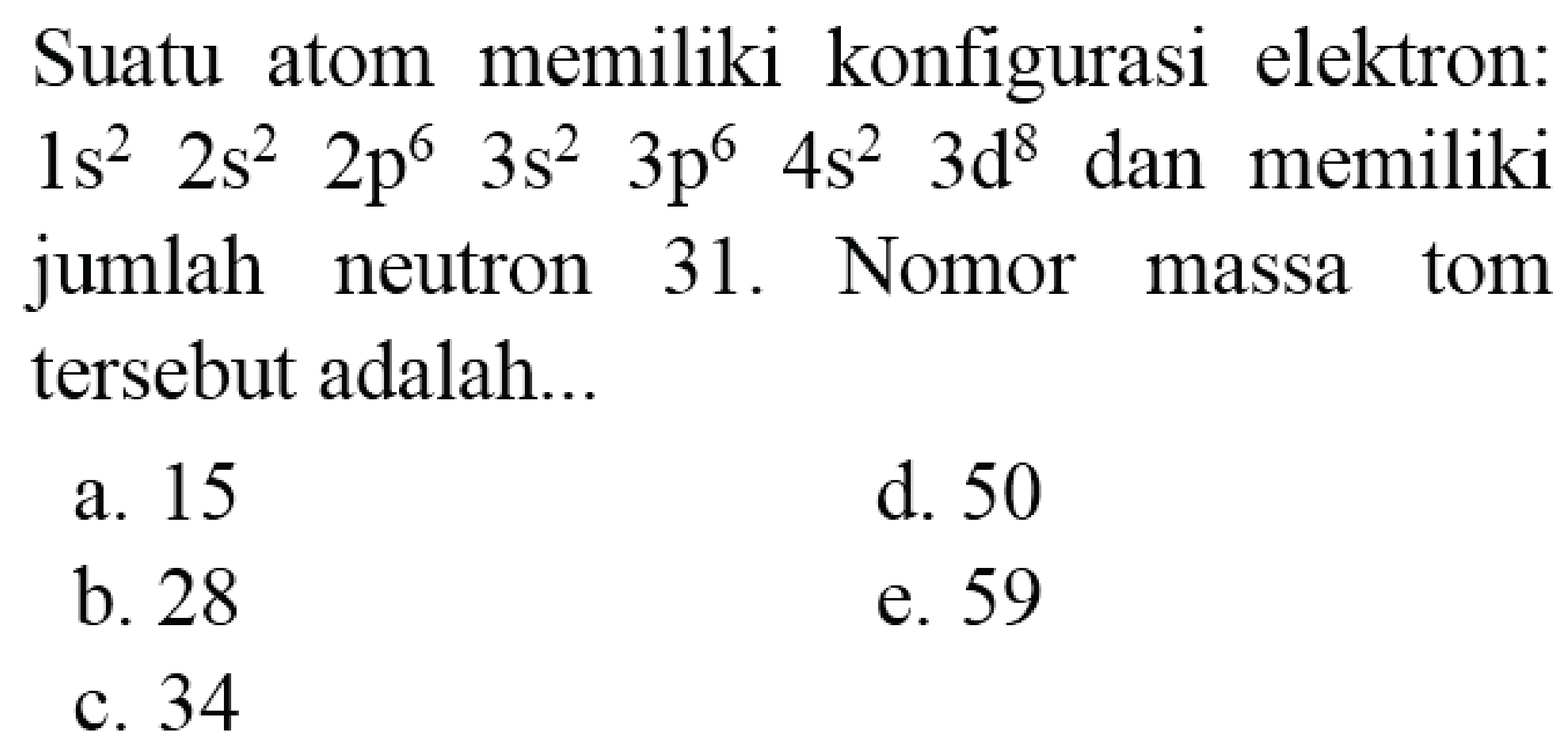 Suatu atom memiliki konfigurasi elektron:  1 s^(2)  2 s^(2)  2 p^(6)  3 s^(2)  3 p^(6)  4 s^(2)  3 d^(8)  dan memiliki jumlah neutron 31. Nomor massa tom tersebut adalah...
a. 15
d. 50
b. 28
e. 59
c. 34