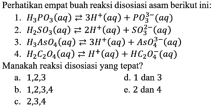 Perhatikan empat buah reaksi disosiasi asam berikut ini:
1. H3PO3 (aq) <=> 3H^+ (aq) + PO3^(3-) (aq) 2. H2SO3 (aq) <=> 2H^+ (aq) + SO3^(2-) (aq) 3. H3AsO4 (aq) <=> 3H^+ (aq) + AsO4^(3-) (aq) 4. H2C2O4 (aq) <=> H^+ (aq) + HC2O4^- (aq) Manakah reaksi disosiasi yang tepat?
a. 1,2,3 d. 1 dan 3 b. 1,2,3,4 e. 2 dan 4 c. 2,3,4