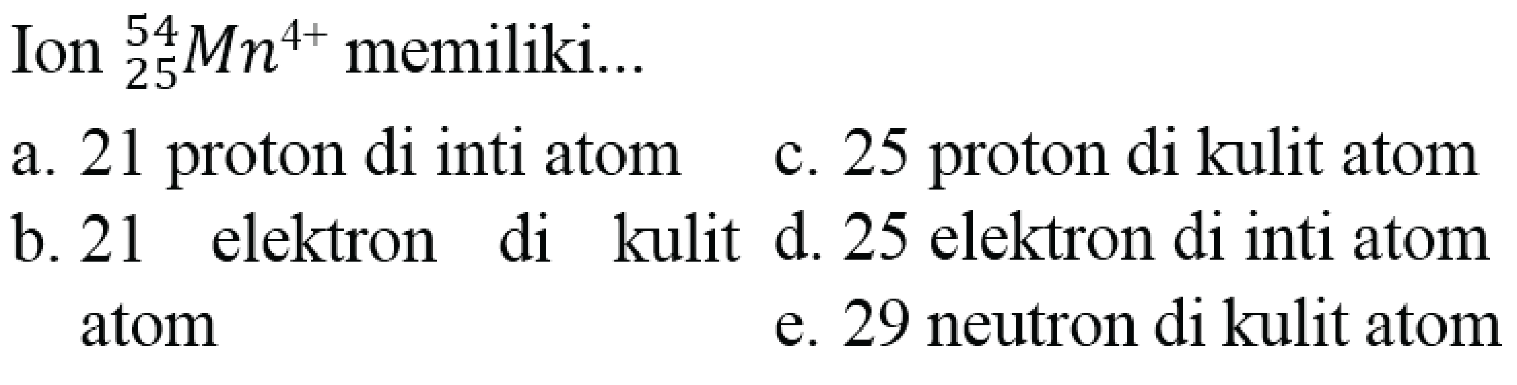 Ion  { )_(25)^(54) Mn^(4+)  memiliki...
  { a. ) 21  { proton di inti atom )   { c. ) 25  { proton di kulit atom ) 
b. 21 elektron di kulit d. 25 elektron di inti atom
atom
e. 29 neutron di kulit atom