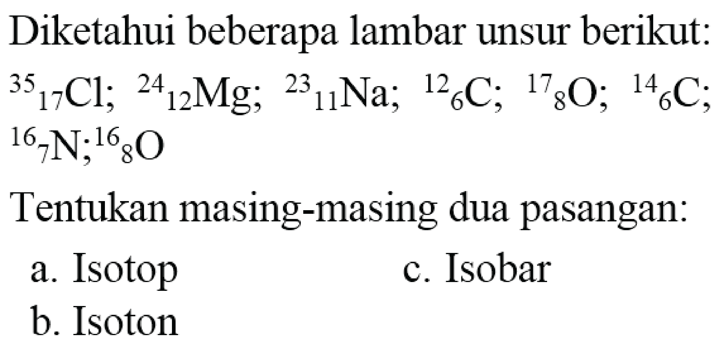 Diketahui beberapa lambar unsur berikut:  { )_(17)/( )_(17) Cl ;{ )^(24)/( )_(12) Mg ;{ )^(23)/( )_(11) Na ;{ )^(12)/( )_(6) C ;{ )^(17)/( )_(8) O ;{ )^(14)/( )_(6) C ;  { )^(16)/( )_(7) N ;{ )^(16)/( )_(8) O 

Tentukan masing-masing dua pasangan:
a. Isotop
c. Isobar
b. Isoton