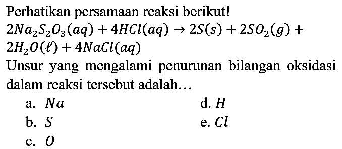 Perhatikan persamaan reaksi berikut! 2Na2S2O3 (aq) + 4HCl (aq) -> 2S (s) + 2SO2 (g) + 2H2O (l) + 4NaCl (aq) Unsur yang mengalami penurunan bilangan oksidasi dalam reaksi tersebut adalah...
a. Na d. H b. S e. Cl c. O 