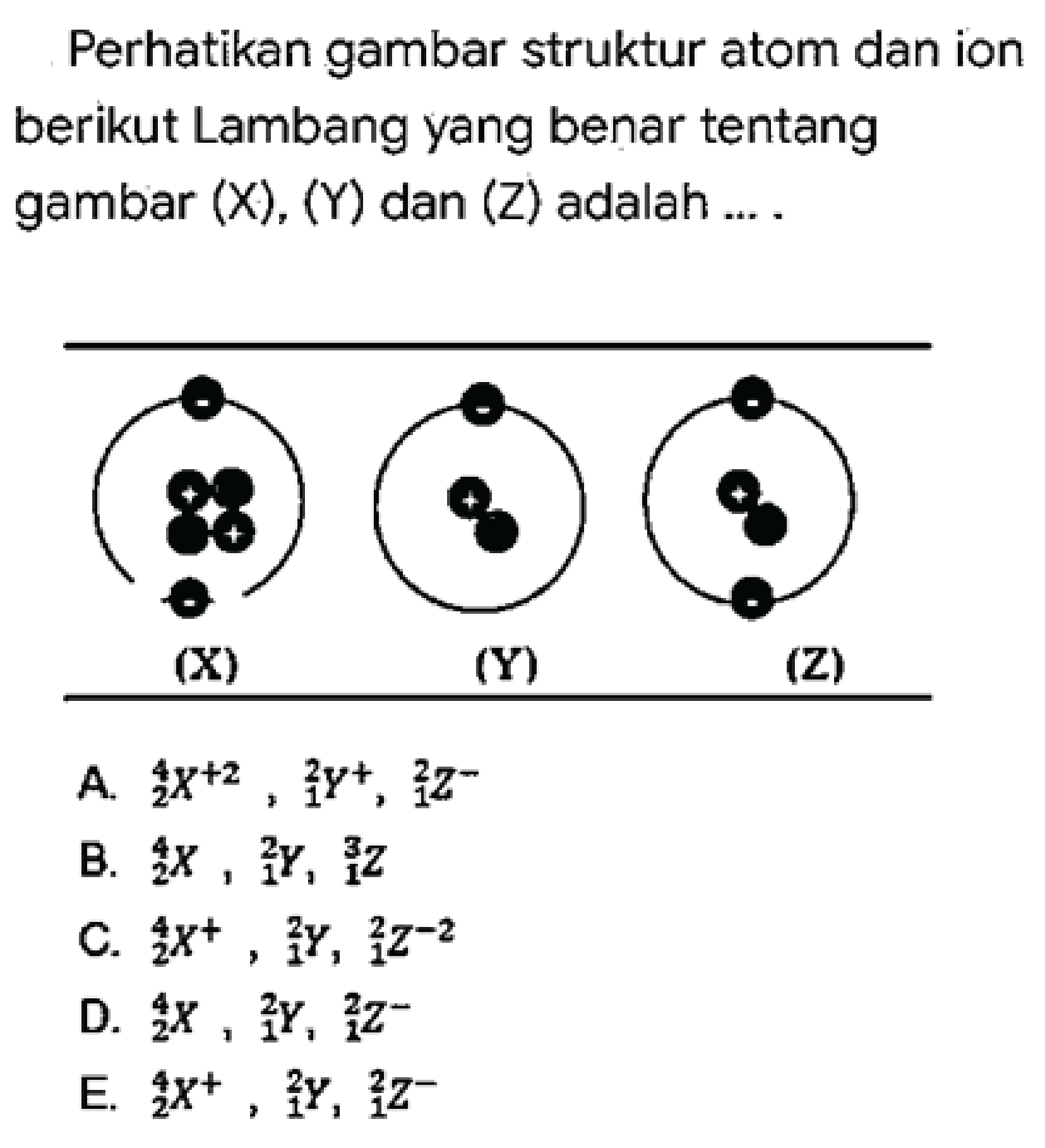 Perhatikan gambar struktur atom dan ion berikut Lambang yang benar tentang gambar  (X),(Y)  dan  (Z)  adalah ....
(x) (y) (z)
a. 4 2 X^+2, 2 1 Y^+, 2 1 Z^-
b. 4 2 X, 2 1 Y, 3 1 Z
c. 4 2 X^+, 2 1 Y, 2 1 Z^-2
d. 4 2 X, 2 1 Y, 2 1 Z^-
e. 4 2 X^+, 2 1 Y, 2 1 Z^-