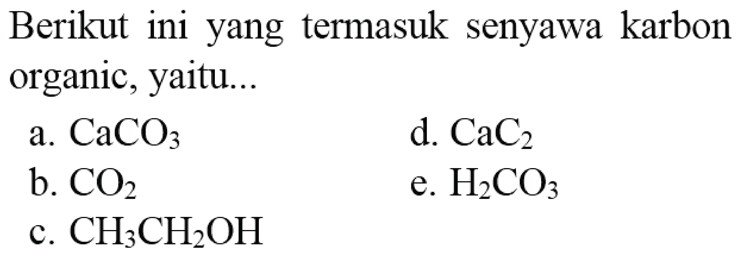 Berikut ini yang termasuk senyawa karbon organic, yaitu...
a.  CaCO_(3) 
d.  CaC_(2) 
b.  CO_(2) 
e.  H_(2) CO_(3) 
c.  CH_(3) CH_(2) OH 