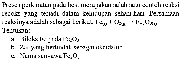 Proses perkaratan pada besi merupakan salah satu contoh reaksi redoks yang terjadi dalam kehidupan sehari-hari. Persamaan reaksinya adalah sebagai berikut.  Fe_((s))+O_(2(~g)) -> Fe_(2) O_(3(~s))  Tentukan:
a. Biloks Fe pada  Fe_(2) O_(3) 
b. Zat yang bertindak sebagai oksidator
c. Nama senyawa  Fe_(2) O_(3) 