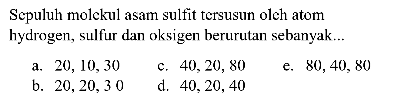 Sepuluh molekul asam sulfit tersusun oleh atom hydrogen, sulfur dan oksigen berurutan sebanyak...
a.  20,10,30 
c.  40,20,80 
e.  80,40,80 
b.  20,20,30 
d.  40,20,40 