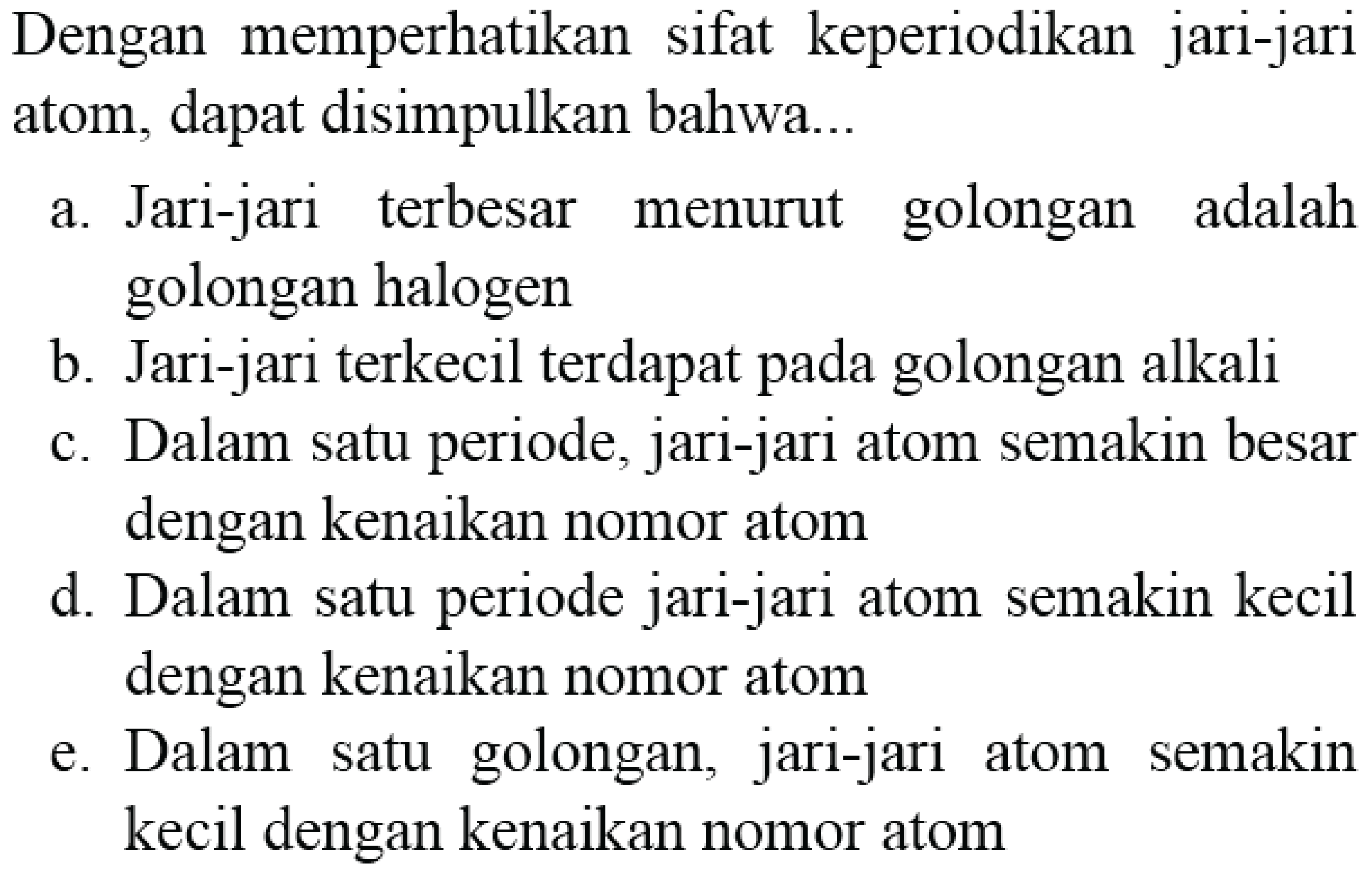 Dengan memperhatikan sifat keperiodikan jari-jari atom, dapat disimpulkan bahwa...
a. Jari-jari terbesar menurut golongan adalah golongan halogen
b. Jari-jari terkecil terdapat pada golongan alkali
c. Dalam satu periode, jari-jari atom semakin besar dengan kenaikan nomor atom
d. Dalam satu periode jari-jari atom semakin kecil dengan kenaikan nomor atom
e. Dalam satu golongan, jari-jari atom semakin kecil dengan kenaikan nomor atom