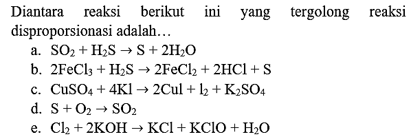 Diantara reaksi berikut ini yang tergolong reaksi disproporsionasi adalah...
a.  SO_(2)+H_(2) ~S -> S+2 H_(2) O 
b.  2 FeCl_(3)+H_(2) ~S -> 2 FeCl_(2)+2 HCl+S 
c.  CuSO_(4)+4 Kl -> 2 Cul+l_(2)+K_(2) SO_(4) 
d.  S+O_(2) -> SO_(2) 
e.  Cl_(2)+2 KOH -> KCl+KClO+H_(2) O 