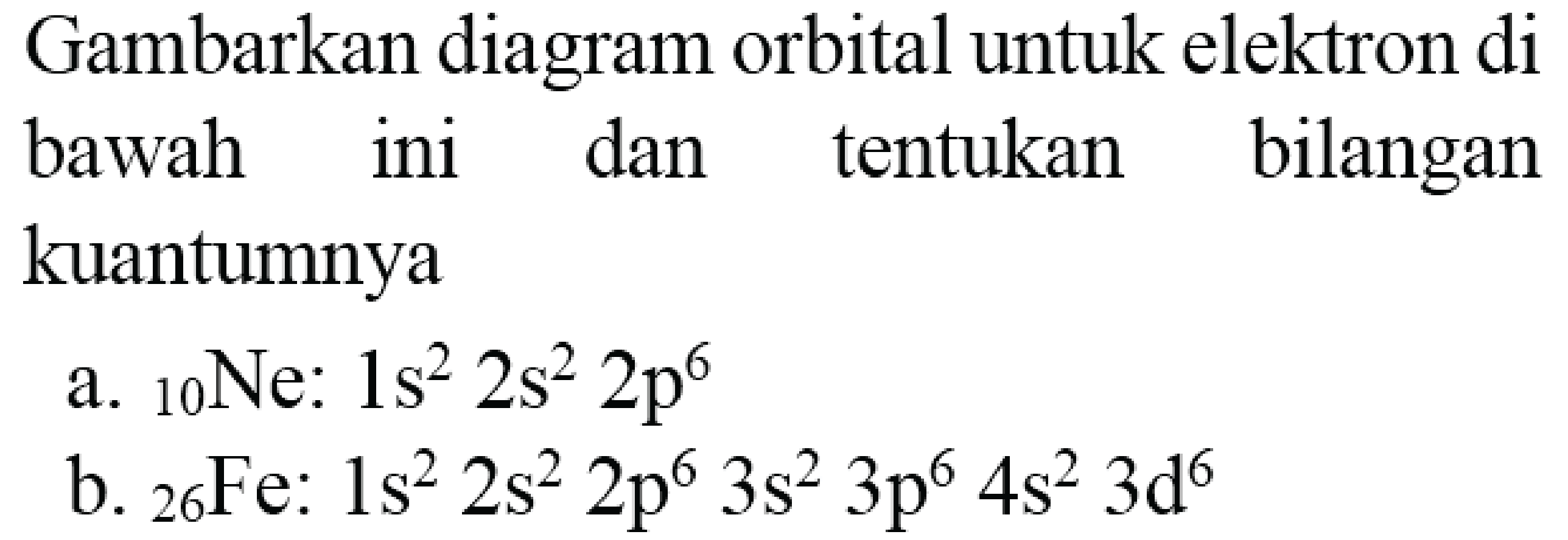 Gambarkan diagram orbital untuk elektron di bawah ini dan tentukan bilangan kuantumnya
a.  { )_(10) Ne: 1 s^(2) 2 s^(2) 2 p^(6) 
b.  { )_(26) F e: 1 s^(2) 2 s^(2) 2 p^(6) 3 s^(2) 3 p^(6) 4 s^(2) 3 d^(6) 