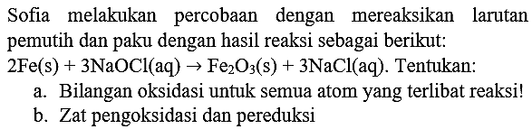 Sofia melakukan percobaan dengan mereaksikan larutan pemutih dan paku dengan hasil reaksi sebagai berikut:  2 Fe(s)+3 NaOCl(aq) -> Fe_(2) O_(3)(~s)+3 NaCl(aq) . Tentukan:
a. Bilangan oksidasi untuk semua atom yang terlibat reaksi!
b. Zat pengoksidasi dan pereduksi