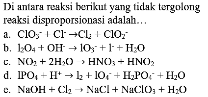 Di antara reaksi berikut yang tidak tergolong reaksi disproporsionasi adalah...
a.  ClO_(3)^(-)+Cl^(-) -> Cl_(2)+ClO_(2)^(-) 
b.  l_(2) O_(4)+OH^(-) -> lO_(3)^(-)+I^(-)+H_(2) O 
c.  NO_(2)+2 H_(2) O -> HNO_(3)+HNO_(2) 
d.  1 PO_(4)+H^(+) -> l_(2)+lO_(4)^(-)+H_(2) PO_(4)^(-)+H_(2) O 
e.  NaOH+Cl_(2) -> NaCl+NaClO_(3)+H_(2) O 