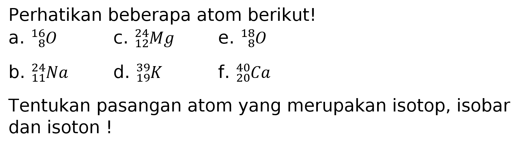 Perhatikan beberapa atom berikut!
a.  { )_(8)^(16) O 
c.  { )_(12)^(24) Mg 
e.  { )_(8)^(18) O 
b.  { )_(11)^(24) Na 
d.  { )_(19)^(39) K 
f.  { )_(20)^(40) Ca 
Tentukan pasangan atom yang merupakan isotop, isobar dan isoton!