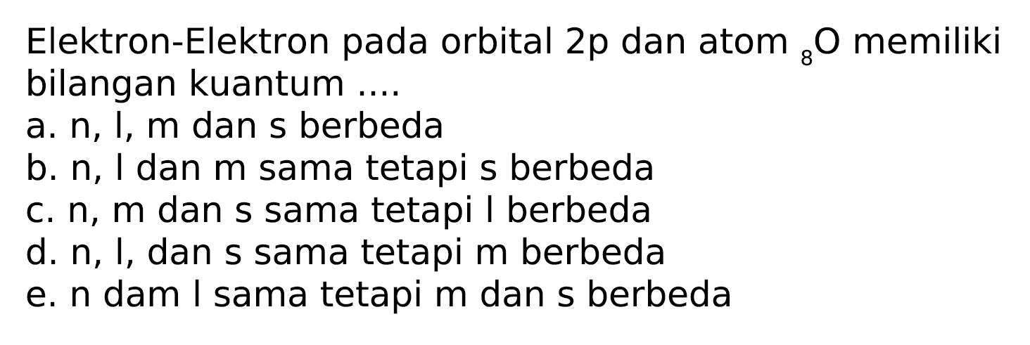 Elektron-Elektron pada orbital  2 p  dan atom  { )_(8) O  memiliki bilangan kuantum ....
a.  n, l, m  dan  s  berbeda
b.  n , I dan  m  sama tetapi s berbeda
c.  n, m  dan s sama tetapi I berbeda
d.  n , I, dan s sama tetapi merbeda
e.  n  dam I sama tetapi  m  dan s berbeda