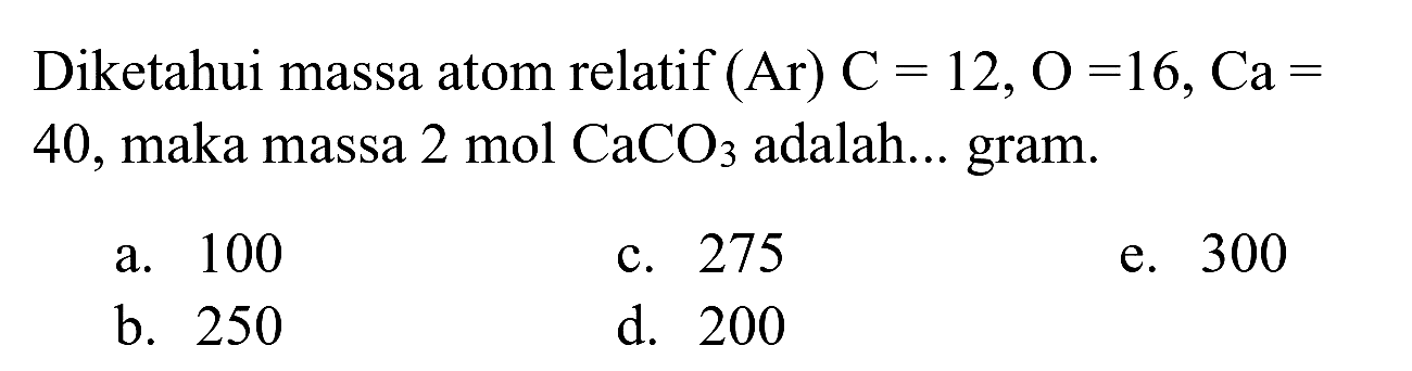 Diketahui massa atom relatif  (Ar) C=12, O=16, Ca=  40, maka massa 2 mol  CaCO_(3)  adalah... gram.
a. 100
c. 275
e. 300
b. 250
d. 200