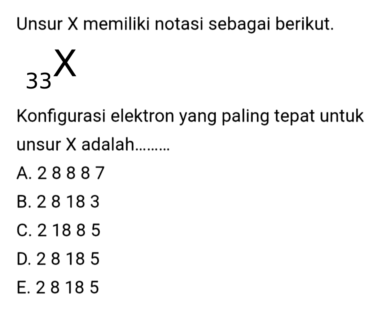 Unsur  X  memiliki notasi sebagai berikut.
33X
Konfigurasi elektron yang paling tepat untuk unsur  X  adalah.........
A. 28887
B. 28183
C. 21885
D. 28185
E. 28185