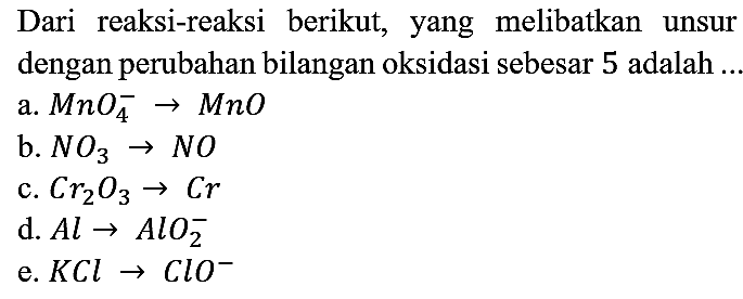 Dari reaksi-reaksi berikut, yang melibatkan unsur dengan perubahan bilangan oksidasi sebesar 5 adalah
a. MnO4^- -> MnO b. NO3 -> NO c. Cr2O3 -> Cr d. Al -> AlO2^- e. KCl -> ClO^- 