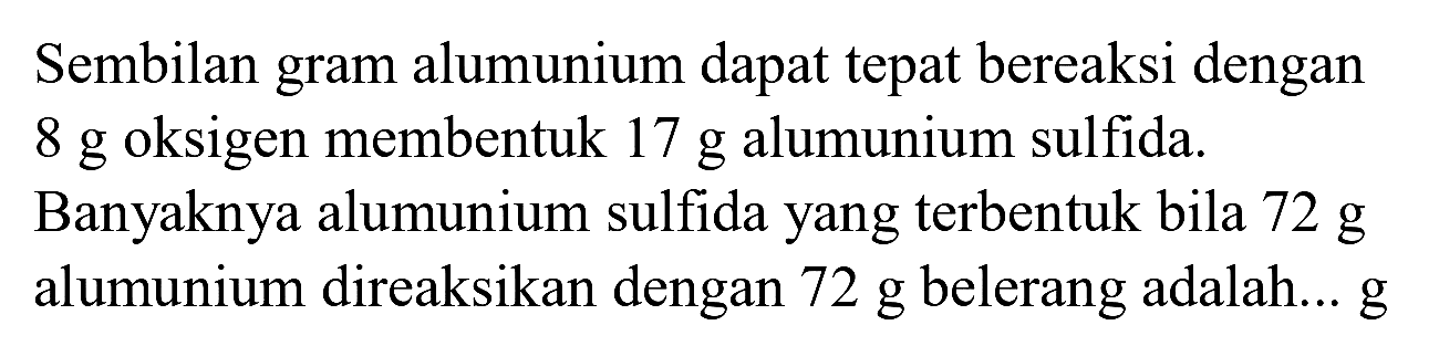 Sembilan gram alumunium dapat tepat bereaksi dengan  8 ~g  oksigen membentuk  17 ~g  alumunium sulfida.
Banyaknya alumunium sulfida yang terbentuk bila  72 ~g  alumunium direaksikan dengan  72 ~g  belerang adalah...  g 