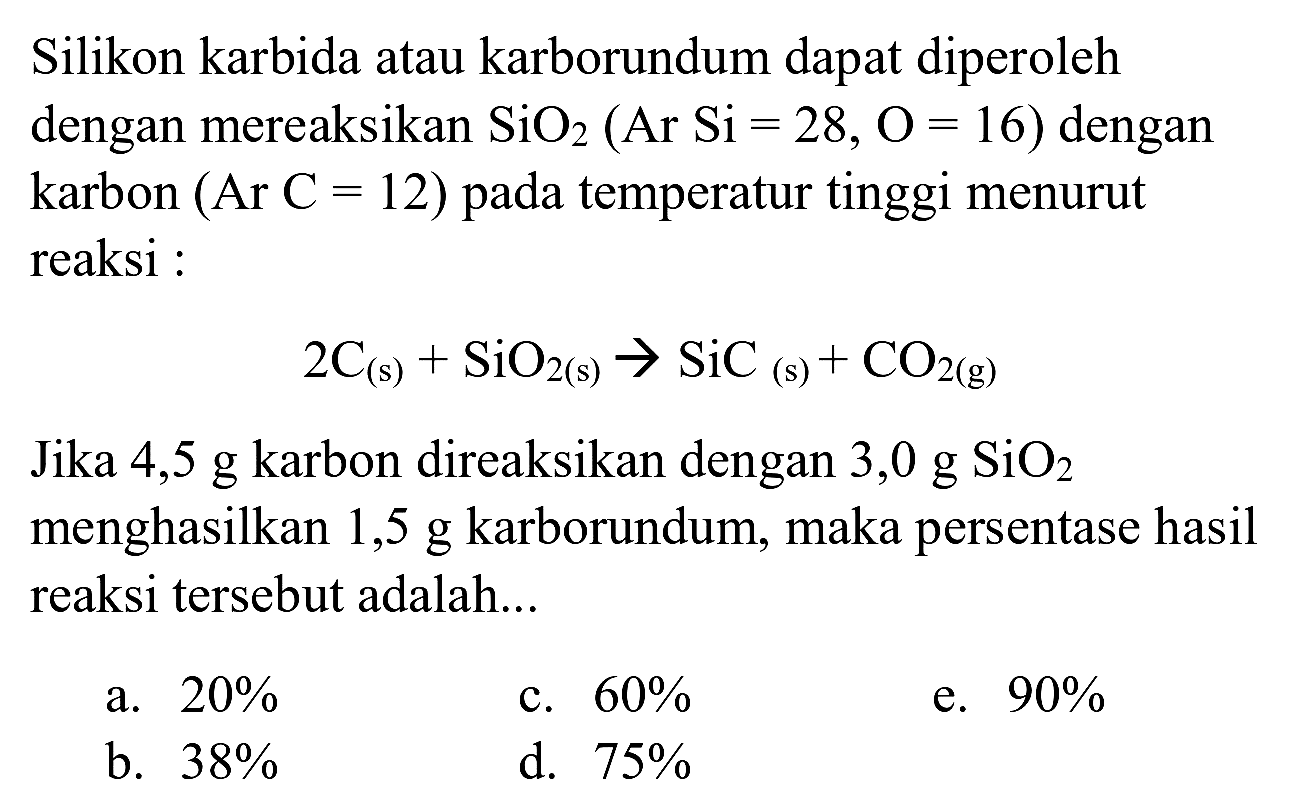 Silikon karbida atau karborundum dapat diperoleh dengan mereaksikan  SiO_(2)(Ar Si=28, O=16)  dengan karbon  (Ar C=12)  pada temperatur tinggi menurut reaksi :

2 C_((s))+SiO_(2(~s)) -> SiC_((s))+CO_(2(~g))

Jika 4,5 g karbon direaksikan dengan 3,0 g  SiO_(2)  menghasilkan 1,5 g karborundum, maka persentase hasil reaksi tersebut adalah...
a.  20 % 
c.  60 % 
e.  90 % 
b.  38 % 
d.  75 % 