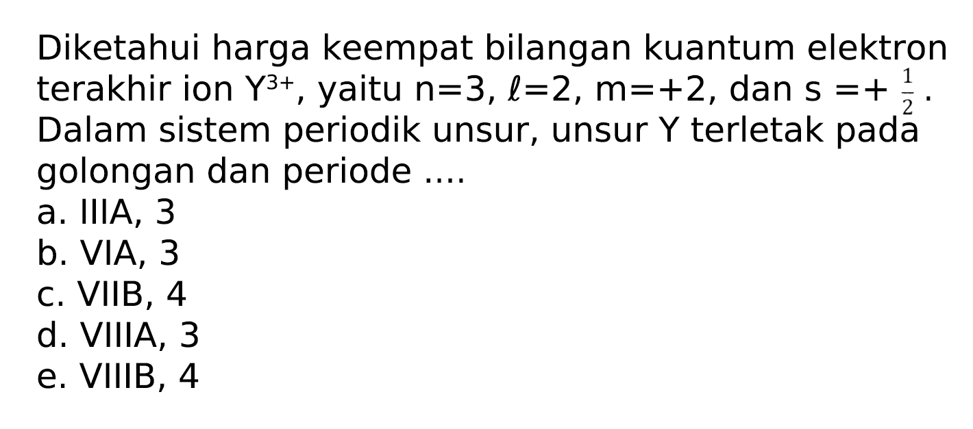 Diketahui harga keempat bilangan kuantum elektron terakhir ion  Y^(3+) , yaitu  n=3, l=2, m=+2 , dan  s=+(1)/(2) . Dalam sistem periodik unsur, unsur  Y  terletak pada golongan dan periode ....
a. IIIA, 3
b. VIA, 3
c. VIIB, 4
d. VIIIA, 3
e. VIIIB, 4