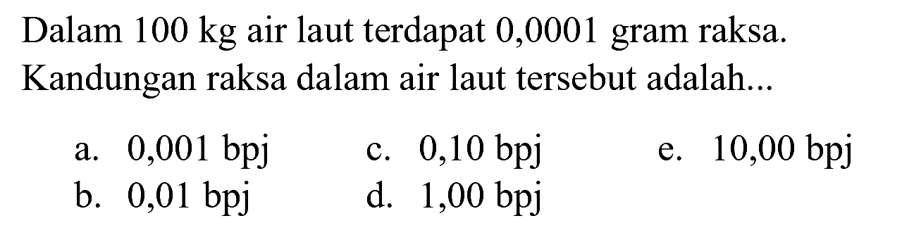 Dalam  100 kg  air laut terdapat 0,0001 gram raksa. Kandungan raksa dalam air laut tersebut adalah...
a.  0,001 bpj 
c.  0,10 bpj 
e.  10,00 bpj 
b. 0,01 bpj
d.  1,00 bpj 