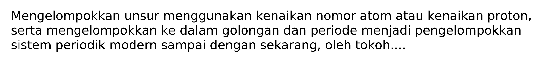 Mengelompokkan unsur menggunakan kenaikan nomor atom atau kenaikan proton, serta mengelompokkan ke dalam golongan dan periode menjadi pengelompokkan sistem periodik modern sampai dengan sekarang, oleh tokoh....