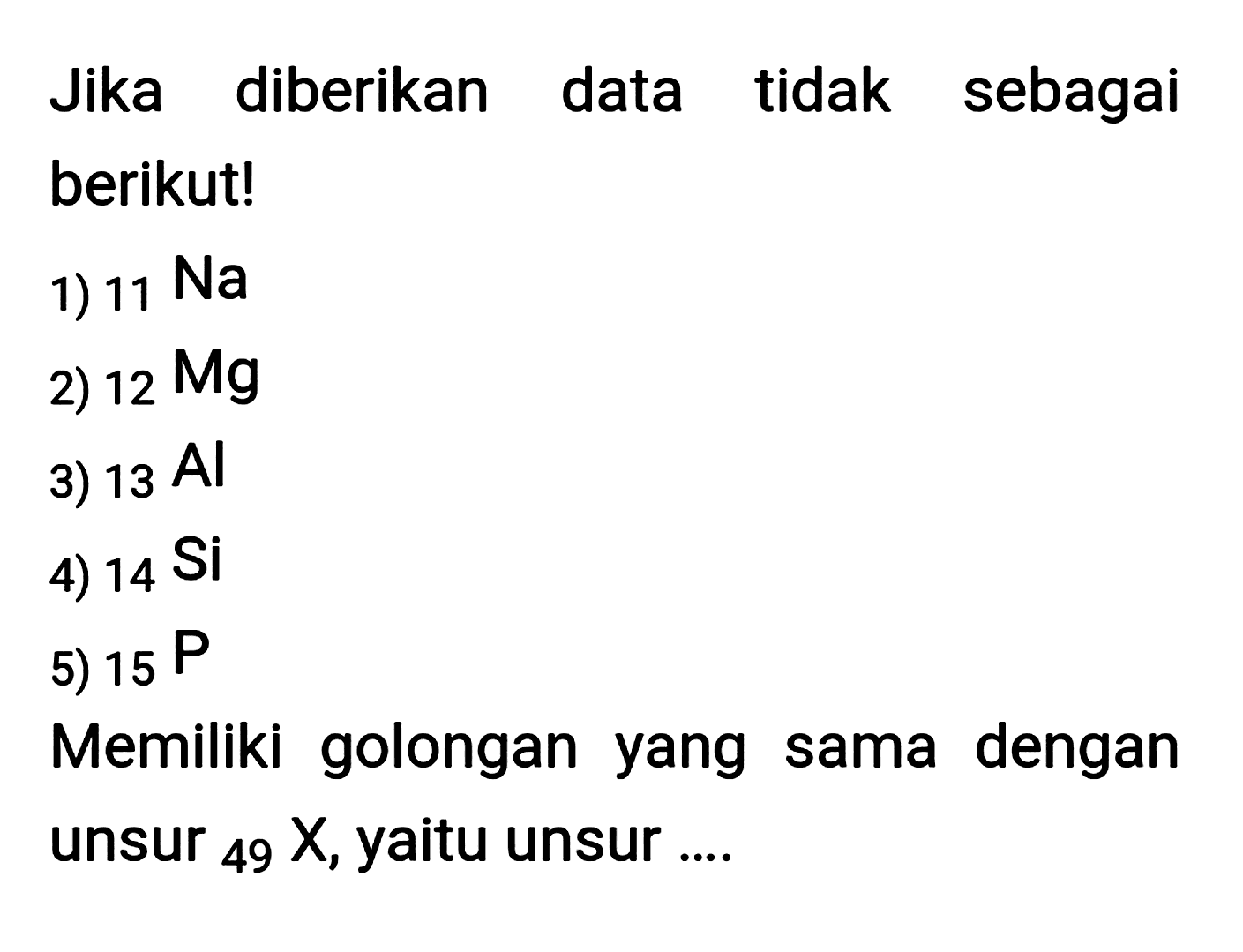 Jika diberikan data tidak sebagai berikut!
1)  11 Na 
2)  12 Mg 
3)  13 Al 
4)  14 Si 
5)  15 P 
Memiliki golongan yang sama dengan unsur  { )_(49) X , yaitu unsur ....