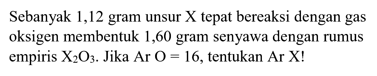 Sebanyak 1,12 gram unsur X tepat bereaksi dengan gas oksigen membentuk 1,60 gram senyawa dengan rumus empiris  X_(2) O_(3) . Jika  Ar O=16 , tentukan Ar  X  !