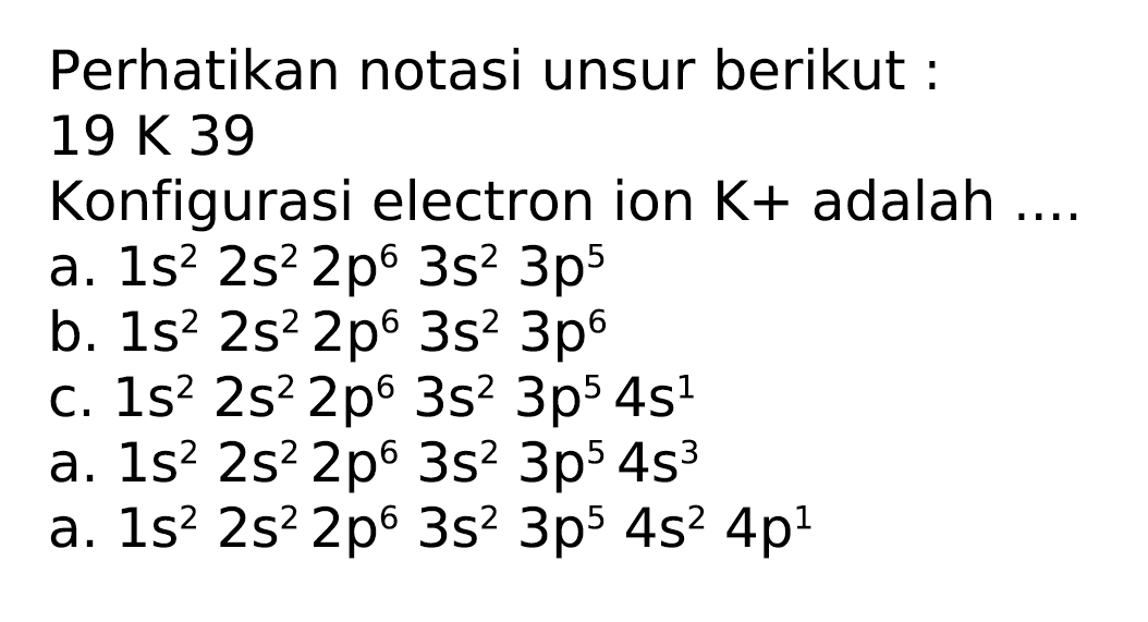 Perhatikan notasi unsur berikut :
 19 x 39 
Konfigurasi electron ion  K+  adalah ....
a.  1 s^(2) 2 s^(2) 2 p^(6) 3 s^(2) 3 p^(5) 
b.  1 s^(2) 2 s^(2) 2 p^(6) 3 s^(2) 3 p^(6) 
c.  1 s^(2) 2 s^(2) 2 p^(6) 3 s^(2) 3 p^(5) 4 s^(1) 
a.  1 s^(2) 2 s^(2) 2 p^(6) 3 s^(2) 3 p^(5) 4 s^(3) 
a.  1 s^(2) 2 s^(2) 2 p^(6) 3 s^(2) 3 p^(5) 4 s^(2) 4 p^(1) 