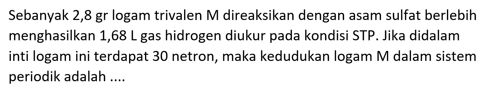 Sebanyak 2,8 gr logam trivalen M direaksikan dengan asam sulfat berlebih menghasilkan 1,68 L gas hidrogen diukur pada kondisi STP. Jika didalam inti logam ini terdapat 30 netron, maka kedudukan logam  M  dalam sistem periodik adalah ....