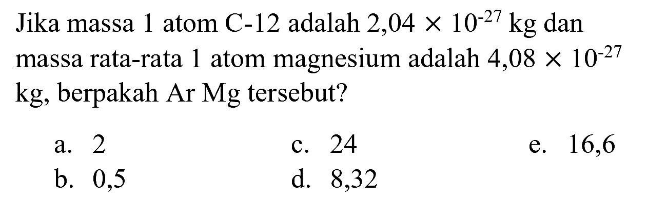 Jika massa 1 atom  C-12  adalah  2,04 x 10^(-27) kg  dan massa rata-rata 1 atom magnesium adalah  4,08 x 10^(-27)   kg , berpakah Ar Mg tersebut?
a. 2
c. 24
e. 16,6
b. 0,5
d. 8,32