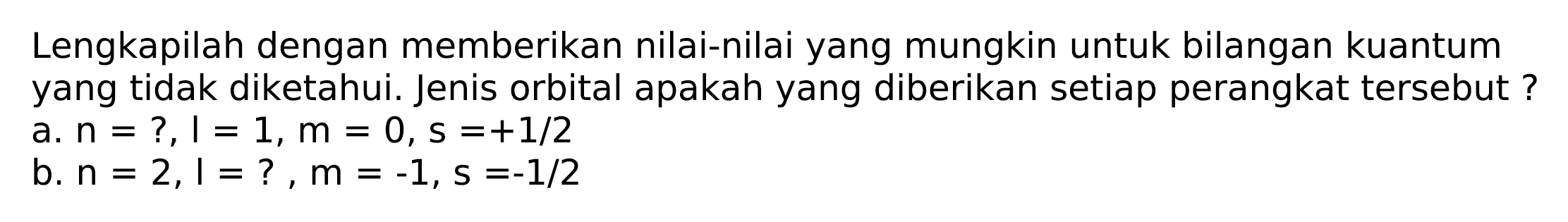 Lengkapilah dengan memberikan nilai-nilai yang mungkin untuk bilangan kuantum yang tidak diketahui. Jenis orbital apakah yang diberikan setiap perangkat tersebut ?
a.  n=?, I=1, m=0, s=+1 / 2 
b.  n=2,1=?, m=-1, s=-1 / 2 