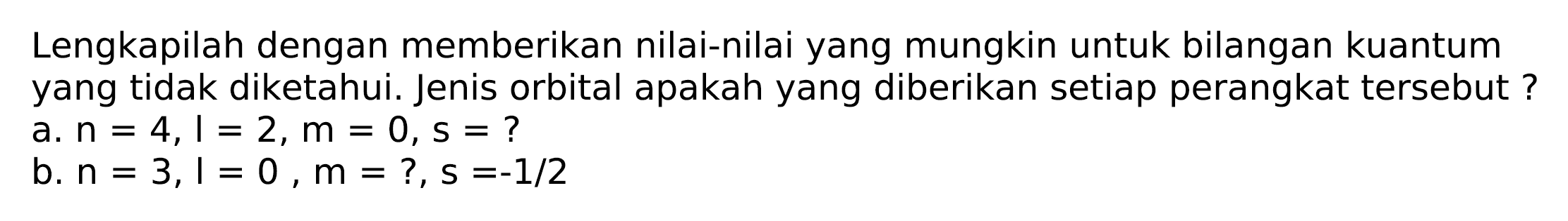 Lengkapilah dengan memberikan nilai-nilai yang mungkin untuk bilangan kuantum yang tidak diketahui. Jenis orbital apakah yang diberikan setiap perangkat tersebut ?
a.  n=4, I=2, m=0, s=  ?
b.  n=3, l=0, m=?, s=-1 / 2 